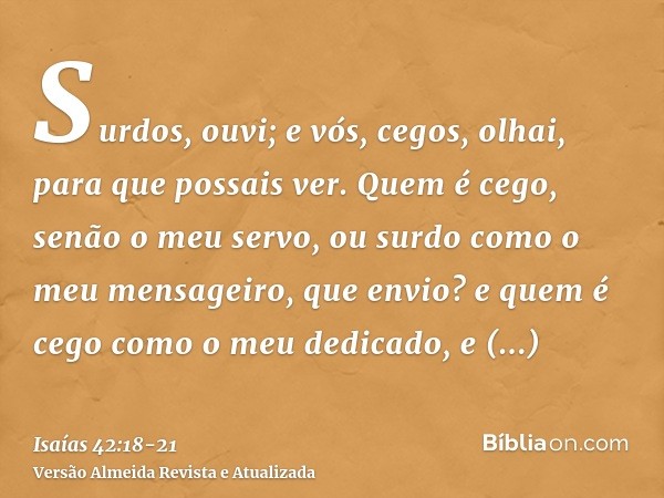 Surdos, ouvi; e vós, cegos, olhai, para que possais ver.Quem é cego, senão o meu servo, ou surdo como o meu mensageiro, que envio? e quem é cego como o meu dedi