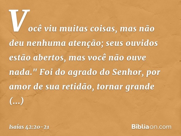 Você viu muitas coisas,
mas não deu nenhuma atenção;
seus ouvidos estão abertos,
mas você não ouve nada." Foi do agrado do Senhor,
por amor de sua retidão,
torn