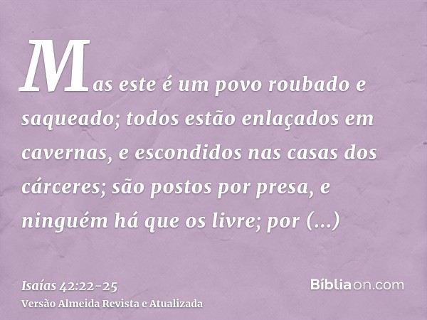 Mas este é um povo roubado e saqueado; todos estão enlaçados em cavernas, e escondidos nas casas dos cárceres; são postos por presa, e ninguém há que os livre; 