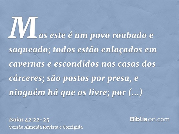 Mas este é um povo roubado e saqueado; todos estão enlaçados em cavernas e escondidos nas casas dos cárceres; são postos por presa, e ninguém há que os livre; p