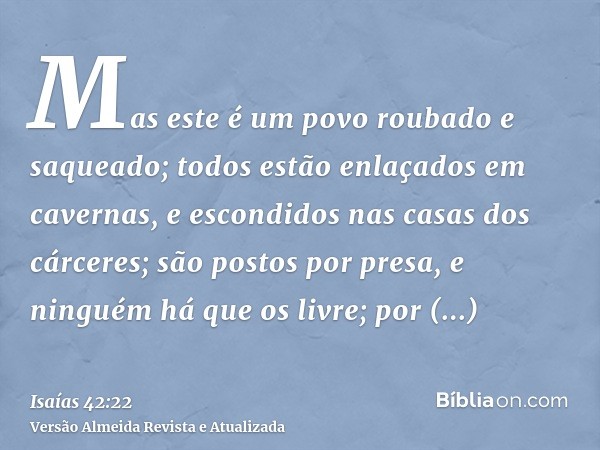 Mas este é um povo roubado e saqueado; todos estão enlaçados em cavernas, e escondidos nas casas dos cárceres; são postos por presa, e ninguém há que os livre; 