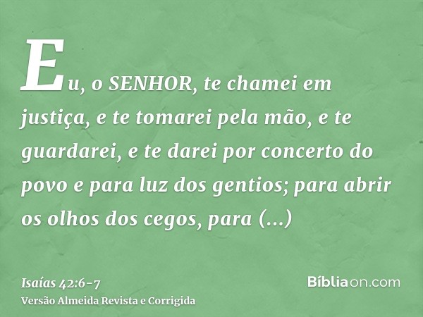 Eu, o SENHOR, te chamei em justiça, e te tomarei pela mão, e te guardarei, e te darei por concerto do povo e para luz dos gentios;para abrir os olhos dos cegos,