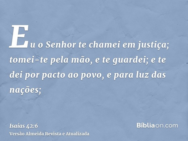 Eu o Senhor te chamei em justiça; tomei-te pela mão, e te guardei; e te dei por pacto ao povo, e para luz das nações;