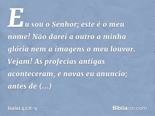 "Eu sou o Senhor; este é o meu nome!
Não darei a outro a minha glória
nem a imagens o meu louvor. Vejam! As profecias antigas
aconteceram, e novas eu anuncio;
a