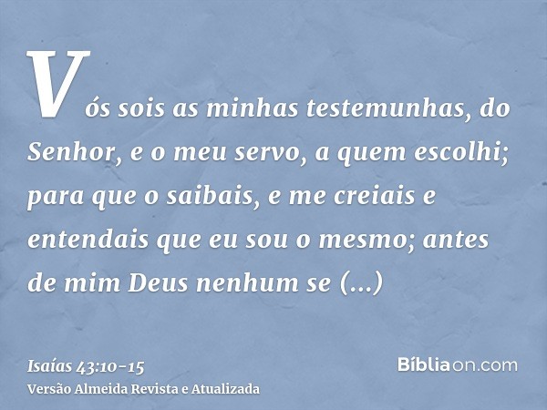 Vós sois as minhas testemunhas, do Senhor, e o meu servo, a quem escolhi; para que o saibais, e me creiais e entendais que eu sou o mesmo; antes de mim Deus nen