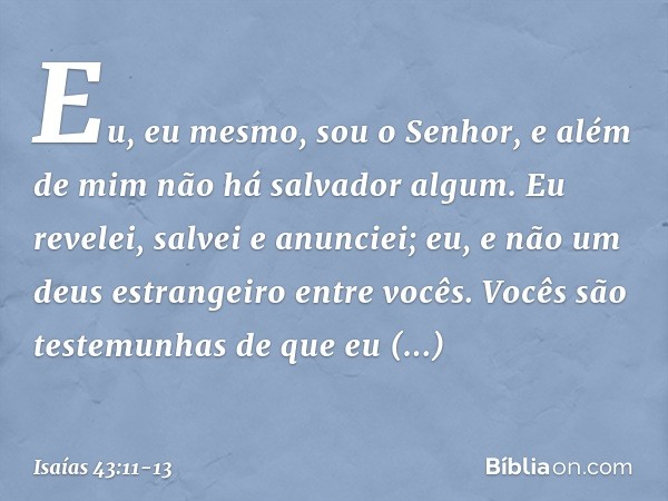 Eu, eu mesmo, sou o Senhor,
e além de mim não há salvador algum. Eu revelei, salvei e anunciei;
eu, e não um deus estrangeiro entre vocês.
Vocês são testemunhas