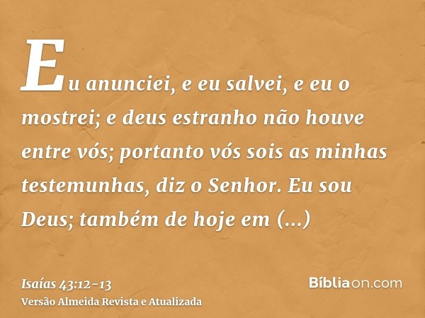 Eu anunciei, e eu salvei, e eu o mostrei; e deus estranho não houve entre vós; portanto vós sois as minhas testemunhas, diz o Senhor.Eu sou Deus; também de hoje