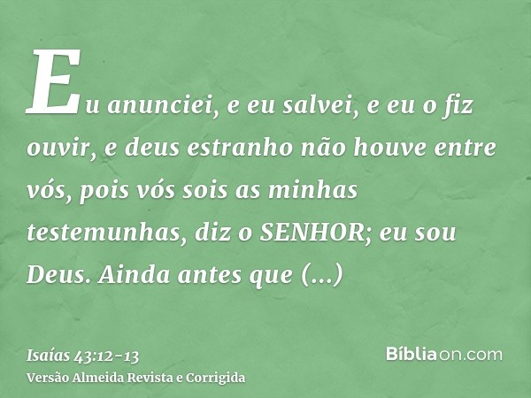 Eu anunciei, e eu salvei, e eu o fiz ouvir, e deus estranho não houve entre vós, pois vós sois as minhas testemunhas, diz o SENHOR; eu sou Deus.Ainda antes que 