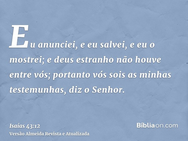 Eu anunciei, e eu salvei, e eu o mostrei; e deus estranho não houve entre vós; portanto vós sois as minhas testemunhas, diz o Senhor.