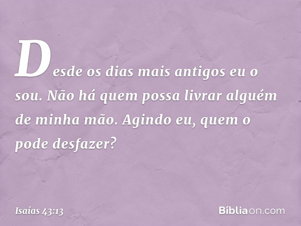 "Desde os dias mais antigos eu o sou.
Não há quem possa
livrar alguém de minha mão.
Agindo eu, quem o pode desfazer?" -- Isaías 43:13