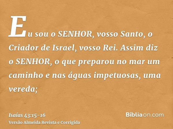 Eu sou o SENHOR, vosso Santo, o Criador de Israel, vosso Rei.Assim diz o SENHOR, o que preparou no mar um caminho e nas águas impetuosas, uma vereda;