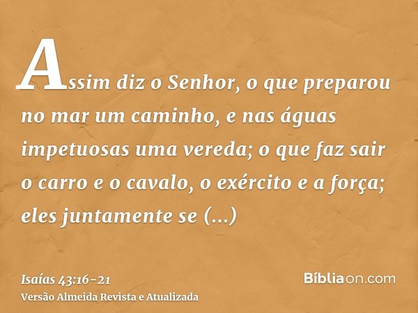 Assim diz o Senhor, o que preparou no mar um caminho, e nas águas impetuosas uma vereda;o que faz sair o carro e o cavalo, o exército e a força; eles juntamente