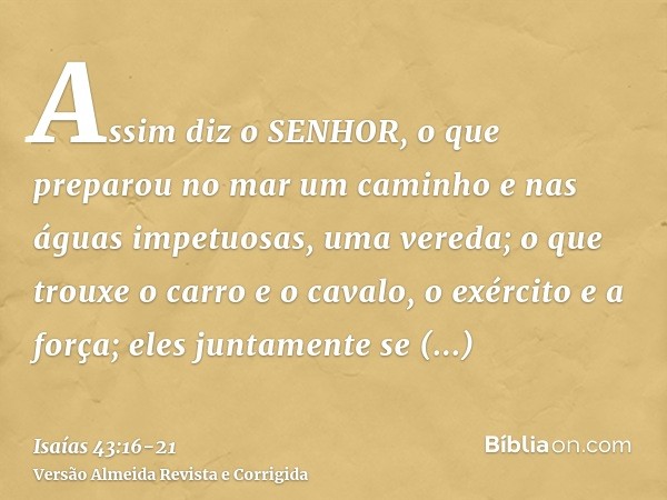 Assim diz o SENHOR, o que preparou no mar um caminho e nas águas impetuosas, uma vereda;o que trouxe o carro e o cavalo, o exército e a força; eles juntamente s