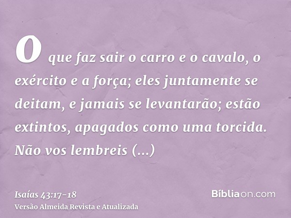 o que faz sair o carro e o cavalo, o exército e a força; eles juntamente se deitam, e jamais se levantarão; estão extintos, apagados como uma torcida.Não vos le