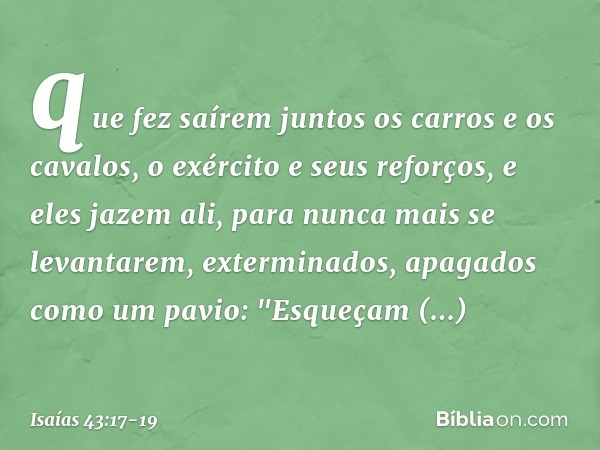 que fez saírem juntos
os carros e os cavalos,
o exército e seus reforços,
e eles jazem ali, para nunca mais
se levantarem,
exterminados, apagados como um pavio: