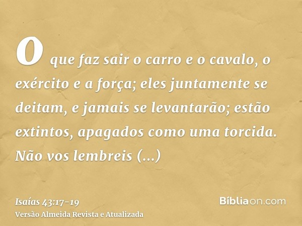 o que faz sair o carro e o cavalo, o exército e a força; eles juntamente se deitam, e jamais se levantarão; estão extintos, apagados como uma torcida.Não vos le