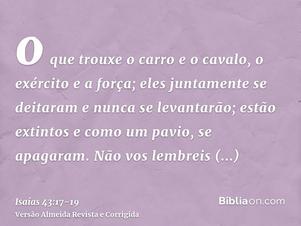 o que trouxe o carro e o cavalo, o exército e a força; eles juntamente se deitaram e nunca se levantarão; estão extintos e como um pavio, se apagaram.Não vos le