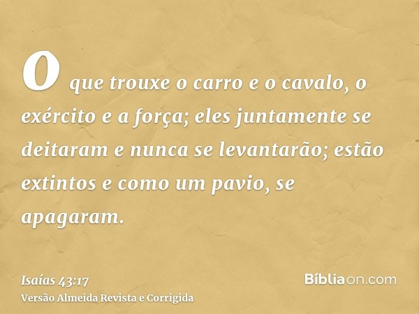 o que trouxe o carro e o cavalo, o exército e a força; eles juntamente se deitaram e nunca se levantarão; estão extintos e como um pavio, se apagaram.