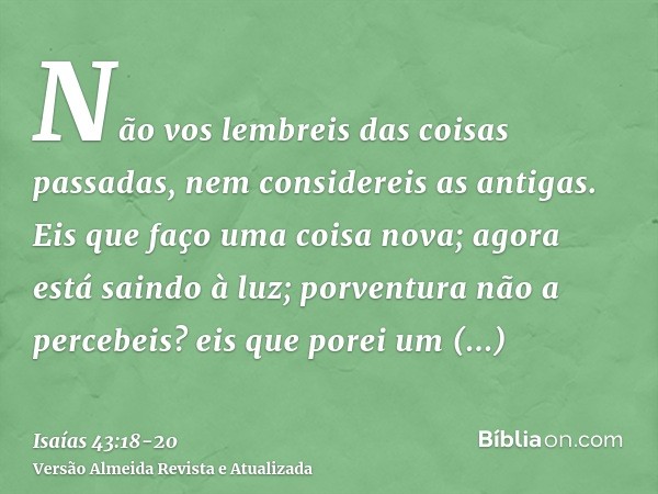 Não vos lembreis das coisas passadas, nem considereis as antigas.Eis que faço uma coisa nova; agora está saindo à luz; porventura não a percebeis? eis que porei