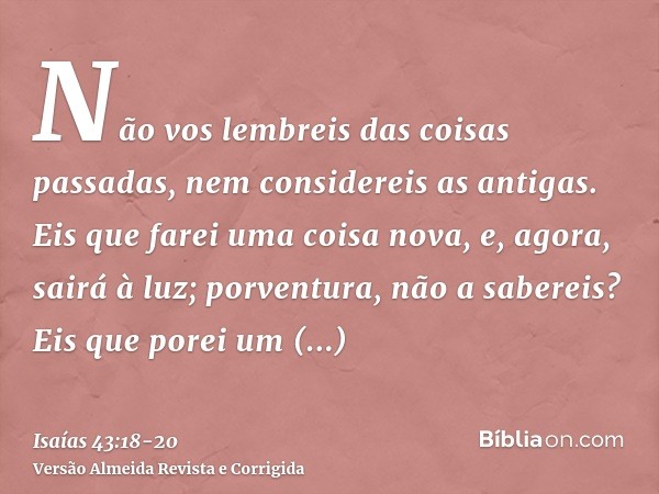 Não vos lembreis das coisas passadas, nem considereis as antigas.Eis que farei uma coisa nova, e, agora, sairá à luz; porventura, não a sabereis? Eis que porei 