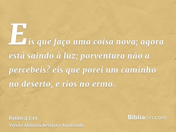 Eis que faço uma coisa nova; agora está saindo à luz; porventura não a percebeis? eis que porei um caminho no deserto, e rios no ermo.