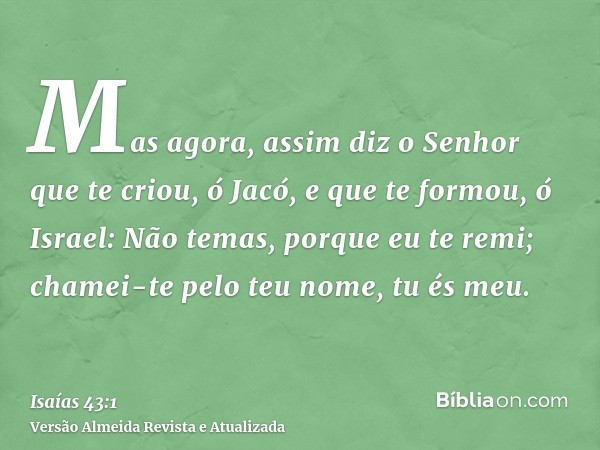 Mas agora, assim diz o Senhor que te criou, ó Jacó, e que te formou, ó Israel: Não temas, porque eu te remi; chamei-te pelo teu nome, tu és meu.