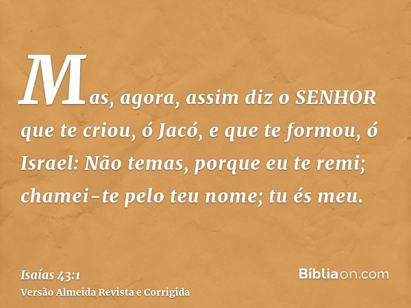 Mas, agora, assim diz o SENHOR que te criou, ó Jacó, e que te formou, ó Israel: Não temas, porque eu te remi; chamei-te pelo teu nome; tu és meu.