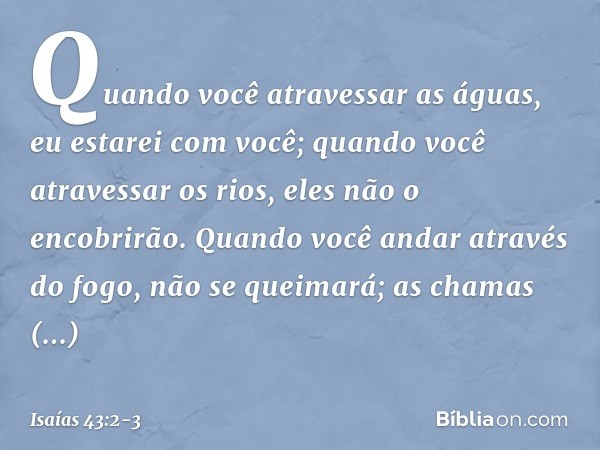 Quando você atravessar as águas,
eu estarei com você;
quando você atravessar os rios,
eles não o encobrirão.
Quando você andar através do fogo,
não se queimará;