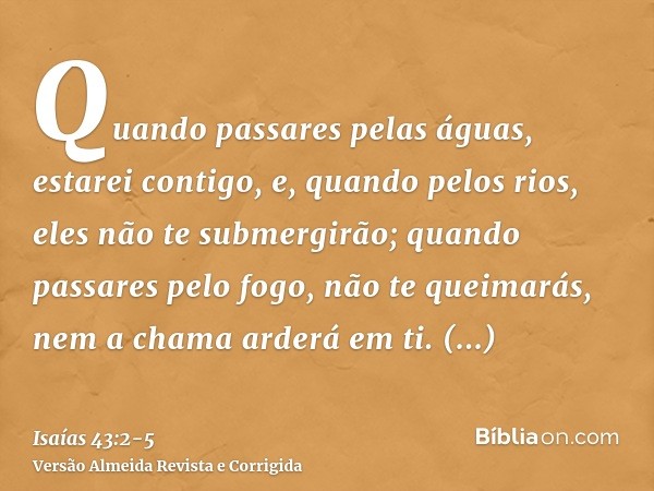 Quando passares pelas águas, estarei contigo, e, quando pelos rios, eles não te submergirão; quando passares pelo fogo, não te queimarás, nem a chama arderá em 