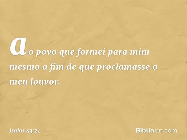 ao povo que formei para mim mesmo
a fim de que proclamasse o meu louvor. -- Isaías 43:21