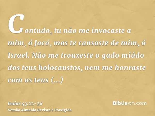 Contudo, tu não me invocaste a mim, ó Jacó, mas te cansaste de mim, ó Israel.Não me trouxeste o gado miúdo dos teus holocaustos, nem me honraste com os teus sac