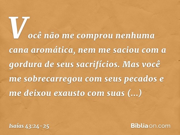 Você não me comprou
nenhuma cana aromática,
nem me saciou
com a gordura de seus sacrifícios.
Mas você me sobrecarregou
com seus pecados
e me deixou exausto com 