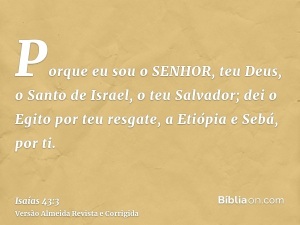 Porque eu sou o SENHOR, teu Deus, o Santo de Israel, o teu Salvador; dei o Egito por teu resgate, a Etiópia e Sebá, por ti.