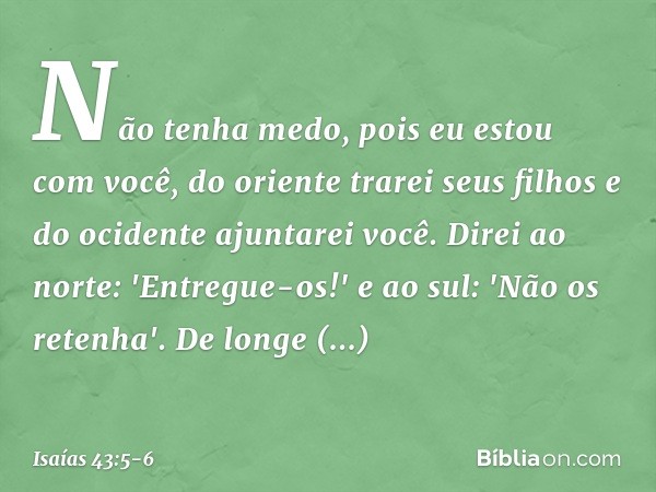 Não tenha medo,
pois eu estou com você,
do oriente trarei seus filhos
e do ocidente ajuntarei você. Direi ao norte: 'Entregue-os!'
e ao sul: 'Não os retenha'.
D