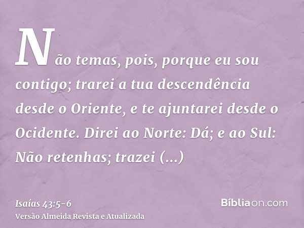 Não temas, pois, porque eu sou contigo; trarei a tua descendência desde o Oriente, e te ajuntarei desde o Ocidente.Direi ao Norte: Dá; e ao Sul: Não retenhas; t