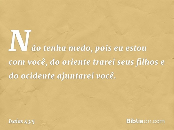 Não tenha medo,
pois eu estou com você,
do oriente trarei seus filhos
e do ocidente ajuntarei você. -- Isaías 43:5