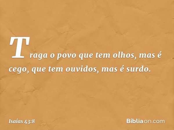 Traga o povo que tem olhos, mas é cego,
que tem ouvidos, mas é surdo. -- Isaías 43:8