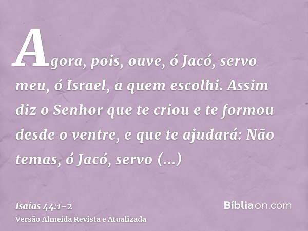 Agora, pois, ouve, ó Jacó, servo meu, ó Israel, a quem escolhi.Assim diz o Senhor que te criou e te formou desde o ventre, e que te ajudará: Não temas, ó Jacó,