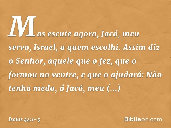 "Mas escute agora, Jacó,
meu servo,
Israel, a quem escolhi. Assim diz o Senhor,
aquele que o fez,
que o formou no ventre, e que o ajudará:
Não tenha medo, ó Jac