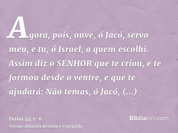 Agora, pois, ouve, ó Jacó, servo meu, e tu, ó Israel, a quem escolhi.Assim diz o SENHOR que te criou, e te formou desde o ventre, e que te ajudará: Não temas, ó