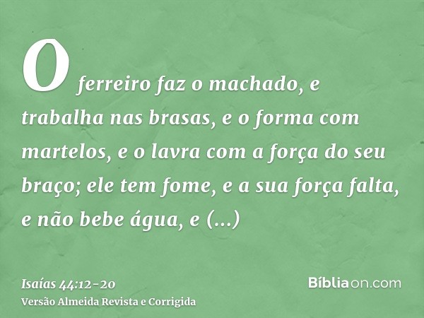 O ferreiro faz o machado, e trabalha nas brasas, e o forma com martelos, e o lavra com a força do seu braço; ele tem fome, e a sua força falta, e não bebe água,