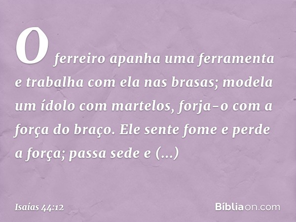 O ferreiro apanha uma ferramenta
e trabalha com ela nas brasas;
modela um ídolo com martelos,
forja-o com a força do braço.
Ele sente fome e perde a força;
pass