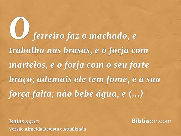 O ferreiro faz o machado, e trabalha nas brasas, e o forja com martelos, e o forja com o seu forte braço; ademais ele tem fome, e a sua força falta; não bebe ág