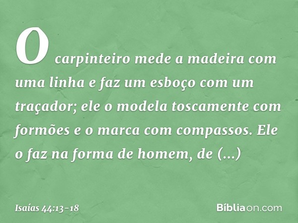 O carpinteiro mede a madeira
com uma linha
e faz um esboço com um traçador;
ele o modela toscamente com formões
e o marca com compassos.
Ele o faz na forma de h