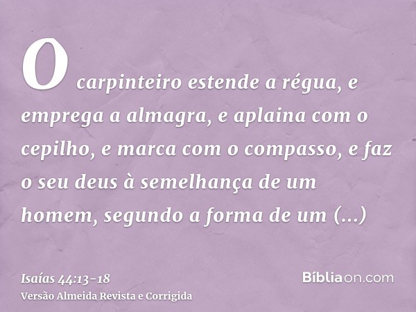 O carpinteiro estende a régua, e emprega a almagra, e aplaina com o cepilho, e marca com o compasso, e faz o seu deus à semelhança de um homem, segundo a forma 