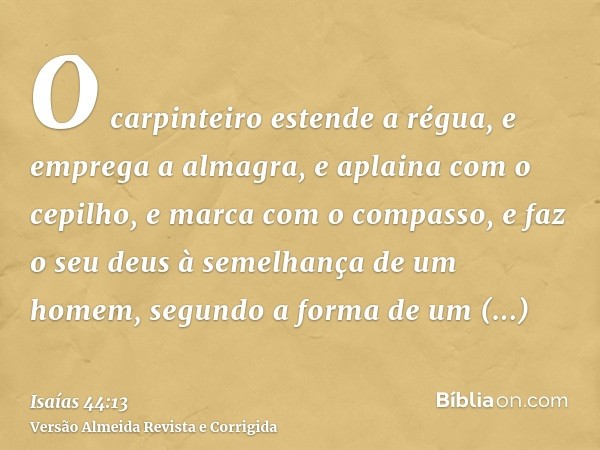 O carpinteiro estende a régua, e emprega a almagra, e aplaina com o cepilho, e marca com o compasso, e faz o seu deus à semelhança de um homem, segundo a forma 