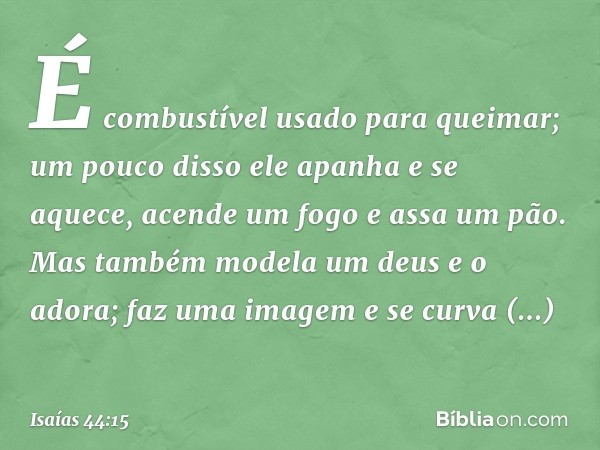 É combustível usado para queimar;
um pouco disso ele apanha e se aquece,
acende um fogo e assa um pão.
Mas também modela um deus e o adora;
faz uma imagem e se 