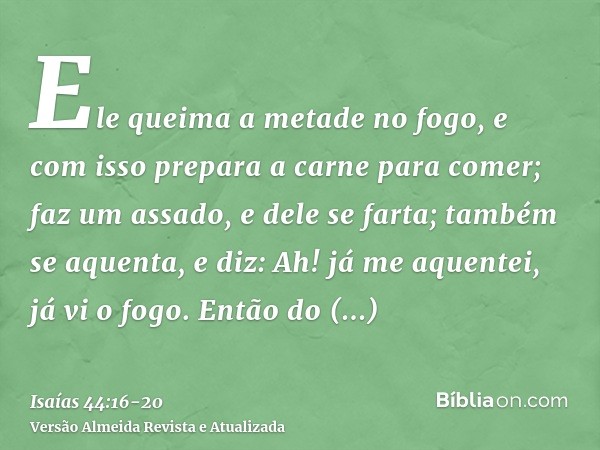 Ele queima a metade no fogo, e com isso prepara a carne para comer; faz um assado, e dele se farta; também se aquenta, e diz: Ah! já me aquentei, já vi o fogo.E