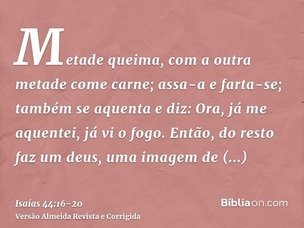 Metade queima, com a outra metade come carne; assa-a e farta-se; também se aquenta e diz: Ora, já me aquentei, já vi o fogo.Então, do resto faz um deus, uma ima