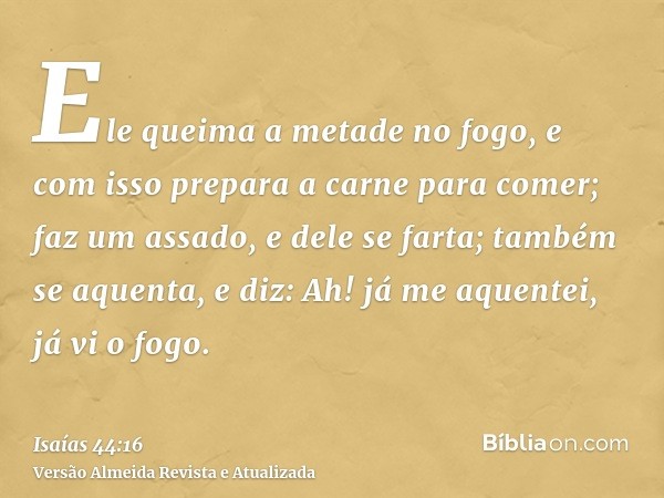 Ele queima a metade no fogo, e com isso prepara a carne para comer; faz um assado, e dele se farta; também se aquenta, e diz: Ah! já me aquentei, já vi o fogo.